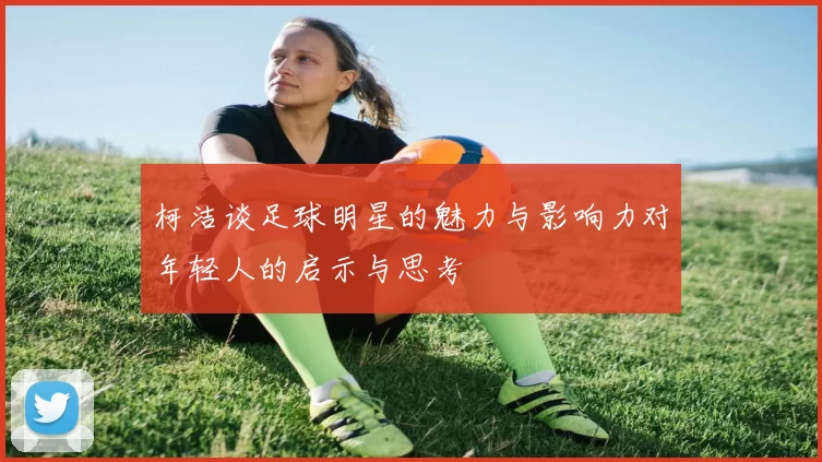 柯洁谈足球明星的魅力与影响力对年轻人的启示与思考