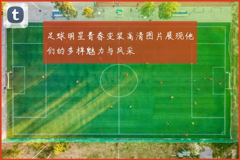 足球明星青春变装高清图片展现他们的多样魅力与风采