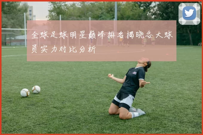 全球足球明星巅峰排名揭晓各大球员实力对比分析