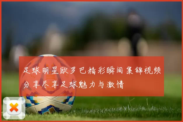 足球明星欧罗巴精彩瞬间集锦视频分享尽享足球魅力与激情