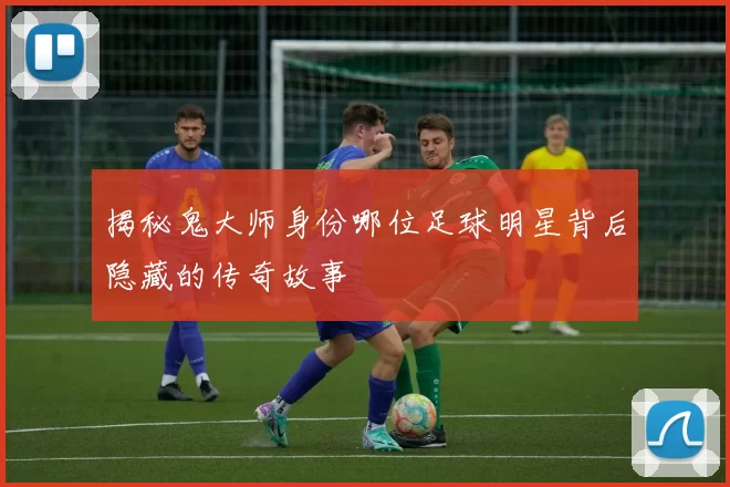 揭秘鬼大师身份哪位足球明星背后隐藏的传奇故事