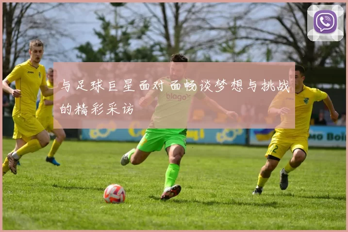 与足球巨星面对面畅谈梦想与挑战的精彩采访