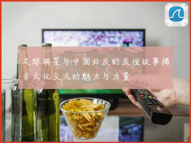 足球明星与中国好友的友谊故事揭示文化交流的魅力与力量