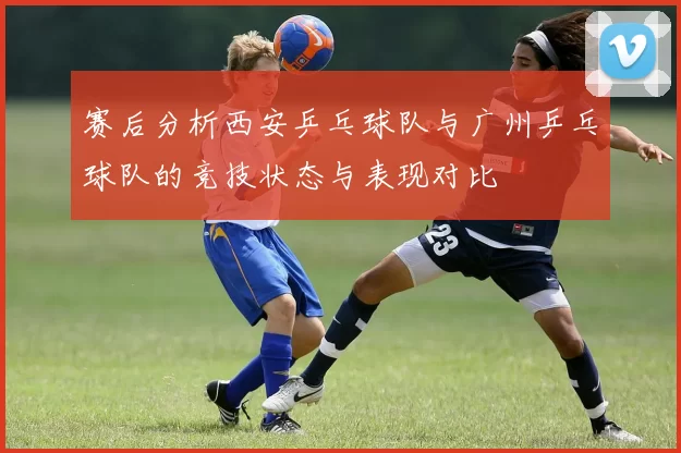 赛后分析西安乒乓球队与广州乒乓球队的竞技状态与表现对比