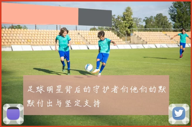 足球明星背后的守护者们他们的默默付出与坚定支持