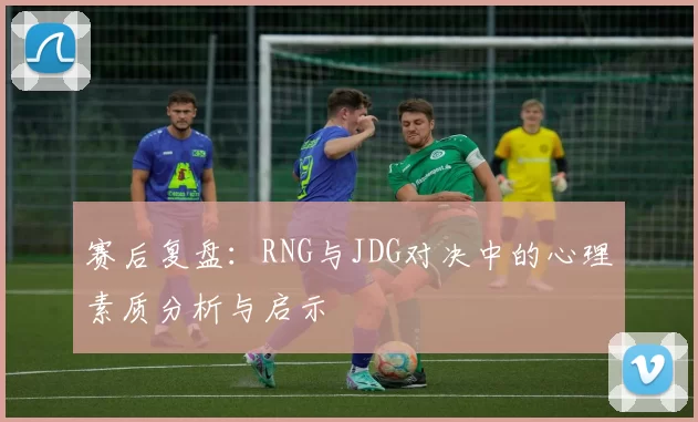 赛后复盘：RNG与JDG对决中的心理素质分析与启示