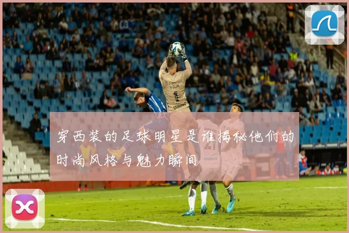 穿西装的足球明星是谁揭秘他们的时尚风格与魅力瞬间