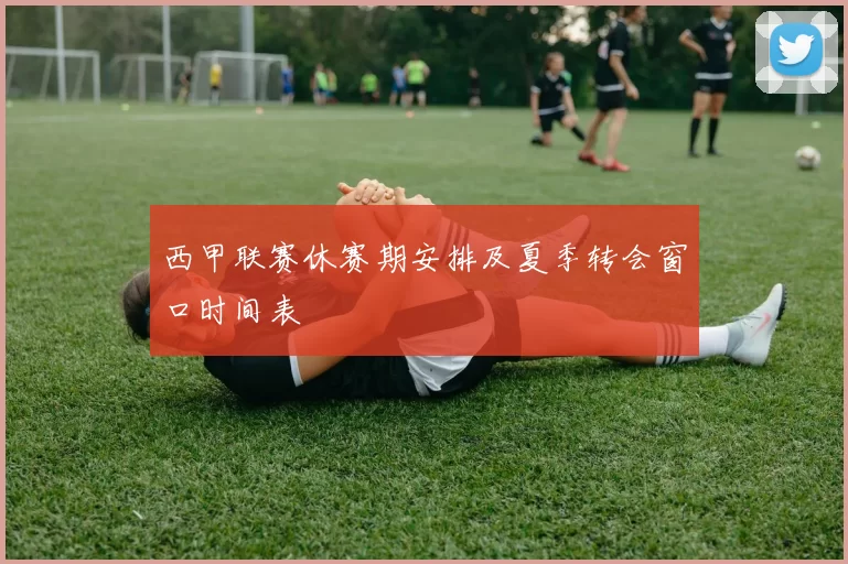 西甲联赛休赛期安排及夏季转会窗口时间表