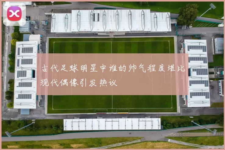 古代足球明星中谁的帅气程度堪比现代偶像引发热议