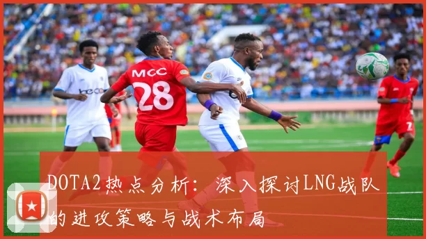 DOTA2热点分析：深入探讨LNG战队的进攻策略与战术布局