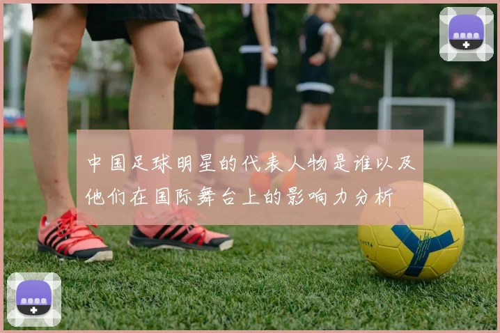 中国足球明星的代表人物是谁以及他们在国际舞台上的影响力分析