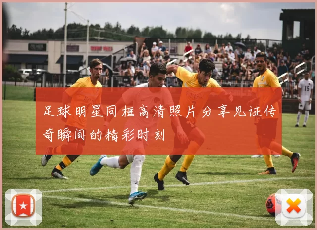 足球明星同框高清照片分享见证传奇瞬间的精彩时刻