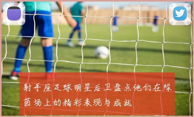 射手座足球明星后卫盘点他们在绿茵场上的精彩表现与成就