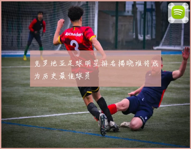 克罗地亚足球明星排名揭晓谁将成为历史最佳球员