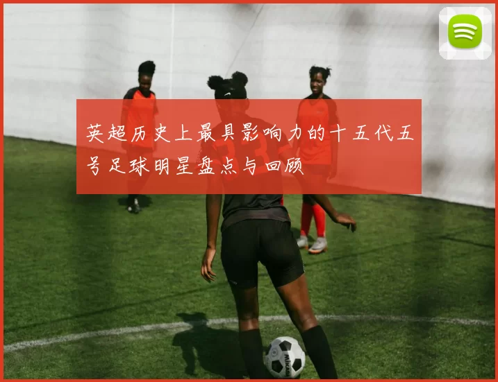 英超历史上最具影响力的十五代五号足球明星盘点与回顾