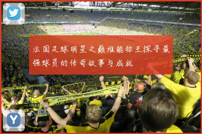 法国足球明星之巅谁能称王探寻最强球员的传奇故事与成就