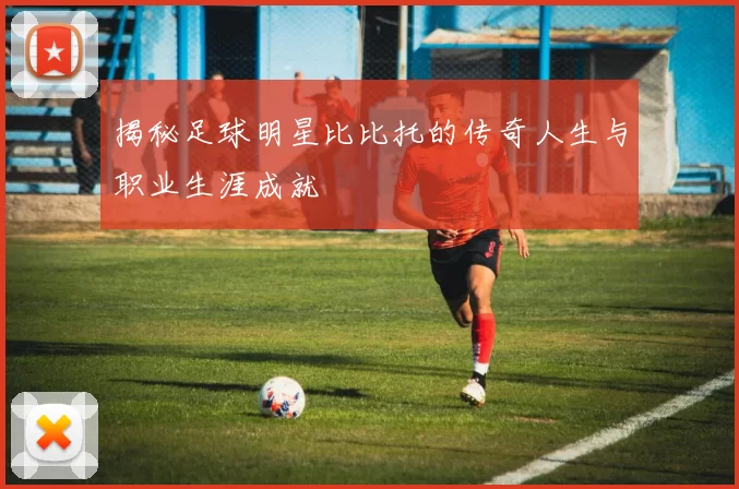 揭秘足球明星比比托的传奇人生与职业生涯成就