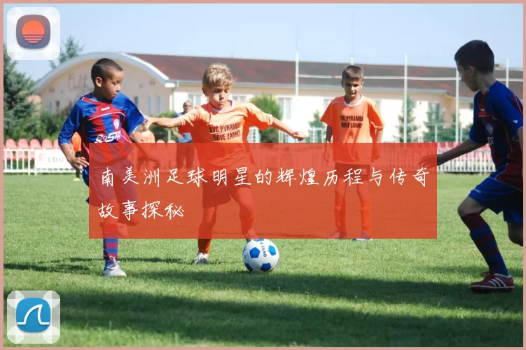 南美洲足球明星的辉煌历程与传奇故事探秘