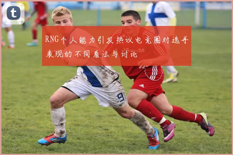 RNG个人能力引发热议电竞圈对选手表现的不同看法与讨论