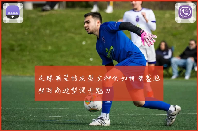 足球明星的发型女神们如何借鉴这些时尚造型提升魅力