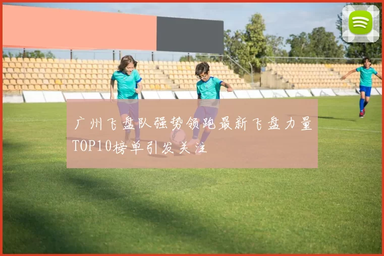 广州飞盘队强势领跑最新飞盘力量TOP10榜单引发关注