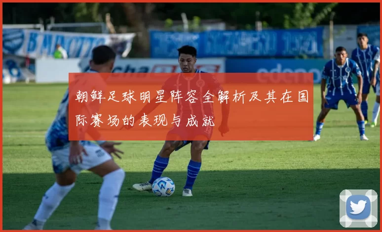 朝鲜足球明星阵容全解析及其在国际赛场的表现与成就