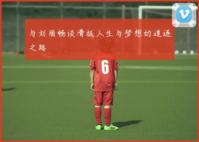与刘丽畅谈滑板人生与梦想的追逐之路