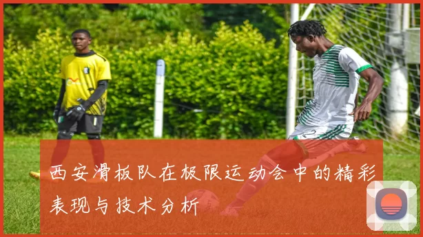西安滑板队在极限运动会中的精彩表现与技术分析