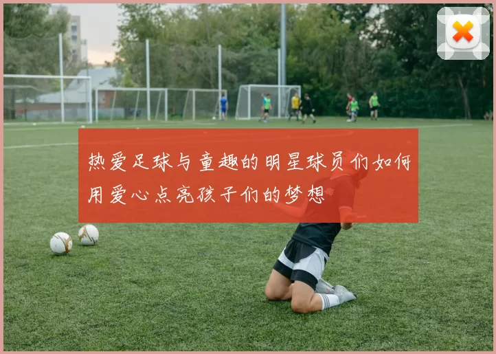 热爱足球与童趣的明星球员们如何用爱心点亮孩子们的梦想