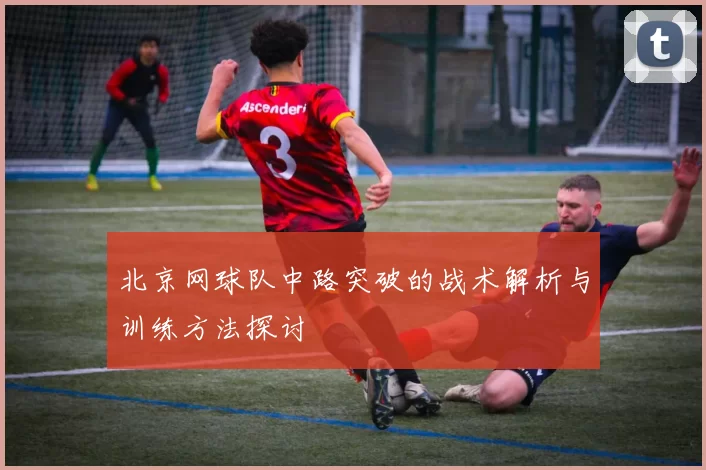 北京网球队中路突破的战术解析与训练方法探讨