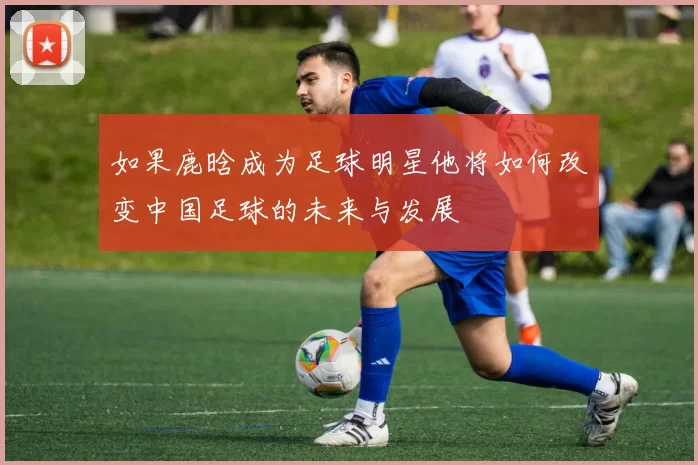 如果鹿晗成为足球明星他将如何改变中国足球的未来与发展