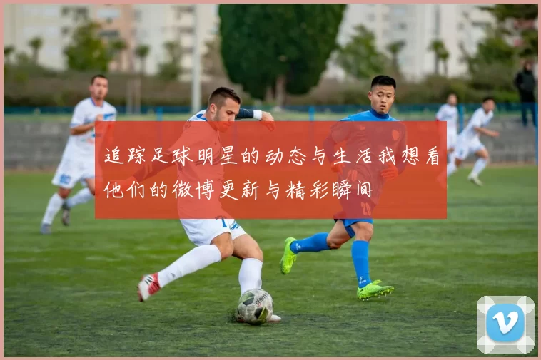 追踪足球明星的动态与生活我想看他们的微博更新与精彩瞬间