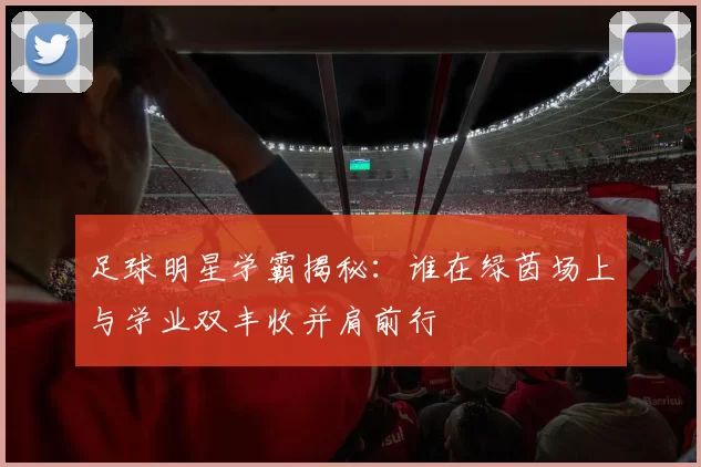 足球明星学霸揭秘：谁在绿茵场上与学业双丰收并肩前行