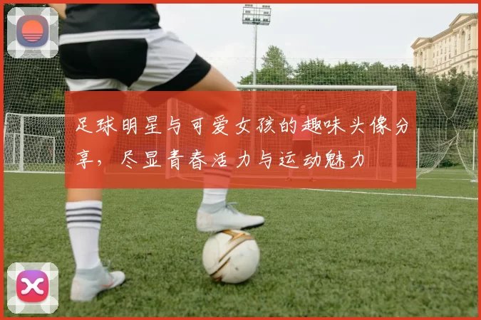足球明星与可爱女孩的趣味头像分享，尽显青春活力与运动魅力