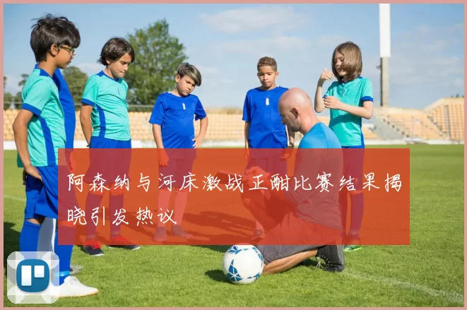 阿森纳与河床激战正酣比赛结果揭晓引发热议