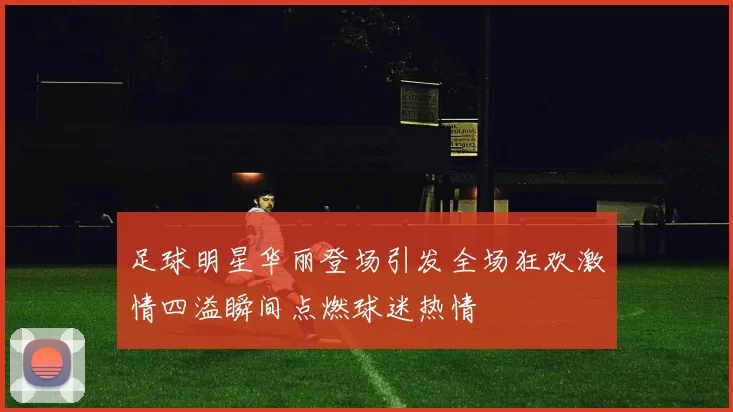 足球明星华丽登场引发全场狂欢激情四溢瞬间点燃球迷热情