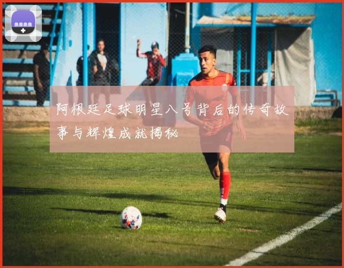 阿根廷足球明星八号背后的传奇故事与辉煌成就揭秘