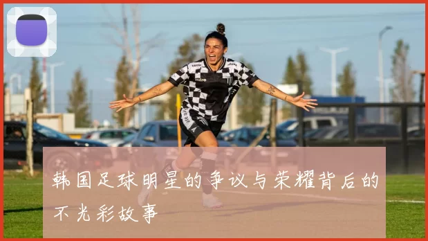 韩国足球明星的争议与荣耀背后的不光彩故事