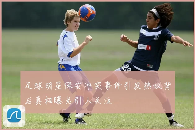 足球明星保安冲突事件引发热议背后真相曝光引人关注