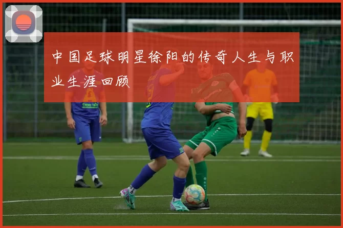 中国足球明星徐阳的传奇人生与职业生涯回顾