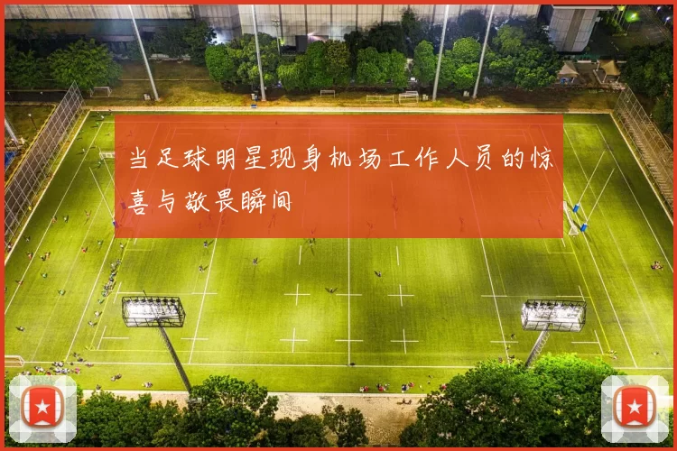 当足球明星现身机场工作人员的惊喜与敬畏瞬间