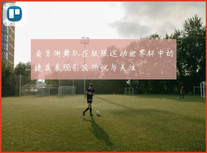 南京街舞队在极限运动世界杯中的速度表现引发热议与关注