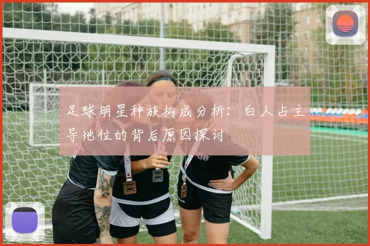 足球明星种族构成分析：白人占主导地位的背后原因探讨
