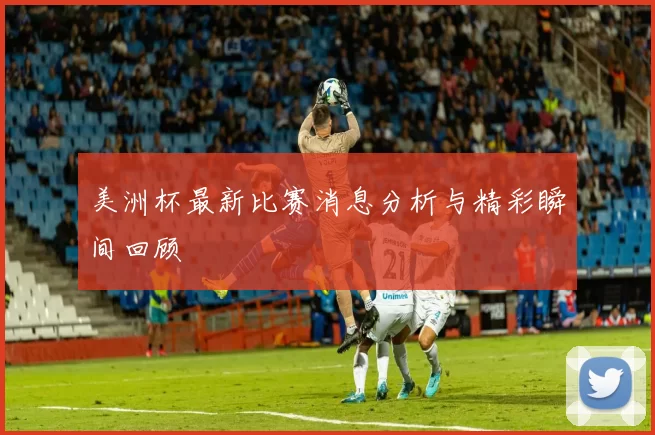 美洲杯最新比赛消息分析与精彩瞬间回顾