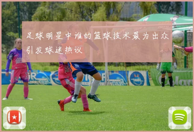 足球明星中谁的篮球技术最为出众引发球迷热议