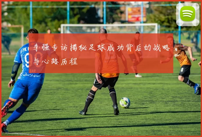 李强专访揭秘足球成功背后的战略与心路历程