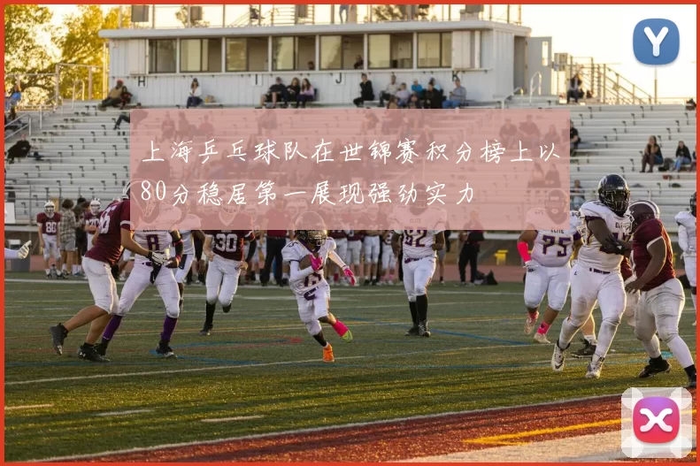 上海乒乓球队在世锦赛积分榜上以80分稳居第一展现强劲实力