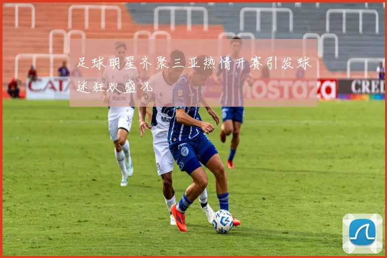 足球明星齐聚三亚热情开赛引发球迷狂欢盛况