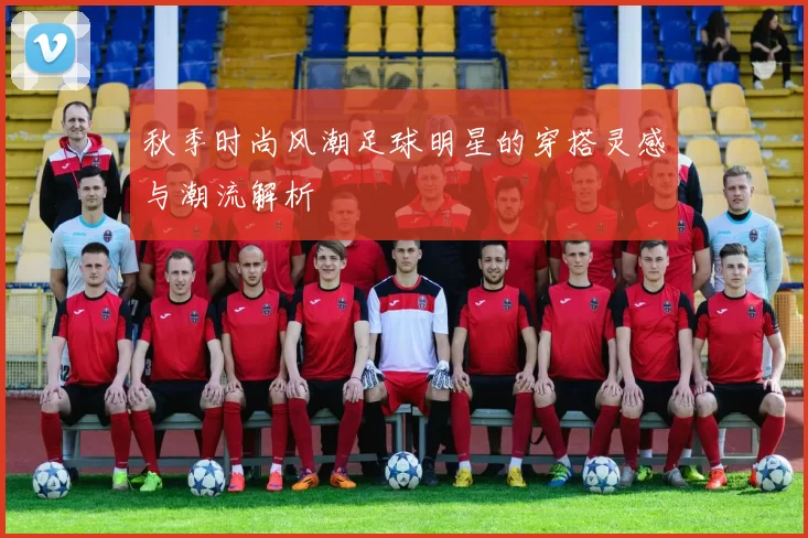 秋季时尚风潮足球明星的穿搭灵感与潮流解析