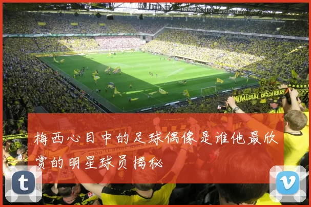 梅西心目中的足球偶像是谁他最欣赏的明星球员揭秘